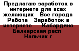 Предлагаю,заработок в интернете для всех желающих - Все города Работа » Заработок в интернете   . Кабардино-Балкарская респ.,Нальчик г.